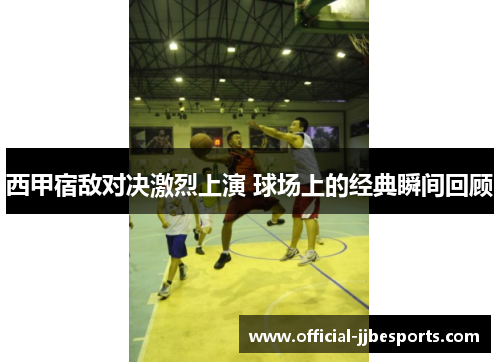 西甲宿敌对决激烈上演 球场上的经典瞬间回顾