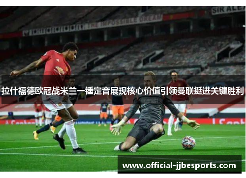拉什福德欧冠战米兰一锤定音展现核心价值引领曼联挺进关键胜利