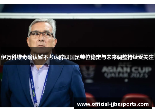 伊万科维奇确认暂不考虑辞职国足帅位稳定与未来调整持续受关注