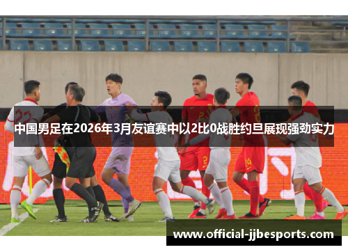 中国男足在2026年3月友谊赛中以2比0战胜约旦展现强劲实力